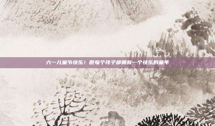 六一儿童节快乐!愿每个孩子都拥有一个快乐的童年