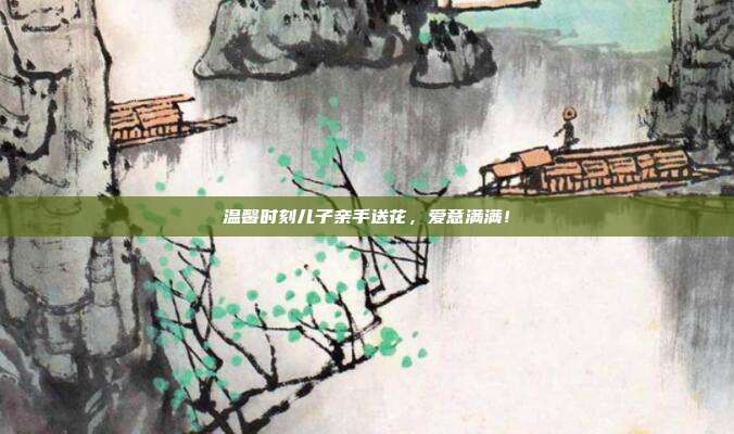 温馨时刻儿子亲手送花,爱意满满!