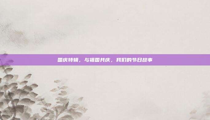 国庆特辑,与祖国共庆,我们的节日故事