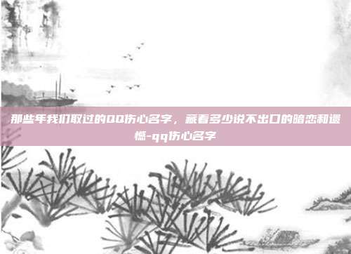 那些年我们取过的QQ伤心名字，藏着多少说不出口的暗恋和遗憾-qq伤心名字