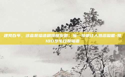 建党百年，这些祝福语刷爆朋友圈，每一句都让人热泪盈眶-党100岁生日祝福语