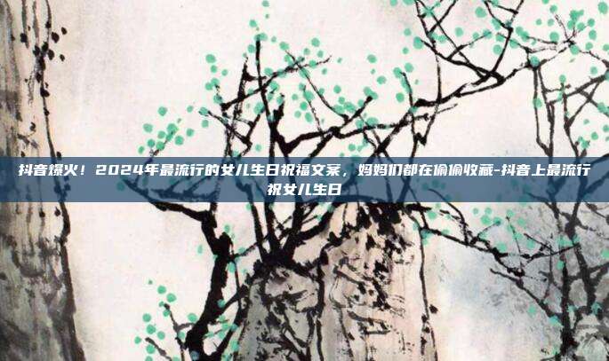 抖音爆火！2024年最流行的女儿生日祝福文案，妈妈们都在偷偷收藏-抖音上最流行祝女儿生日