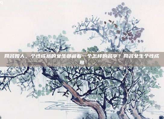 网名如人，个性成熟的女生都藏着一个怎样的名字？网名女生个性成熟