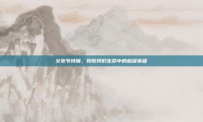 父亲节特辑，致敬我们生命中的超级英雄