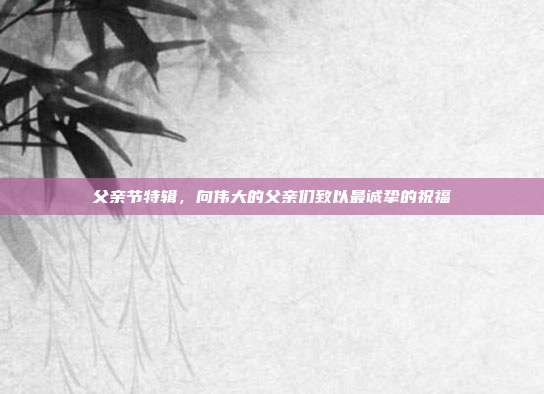 父亲节特辑,向伟大的父亲们致以最诚挚的祝福