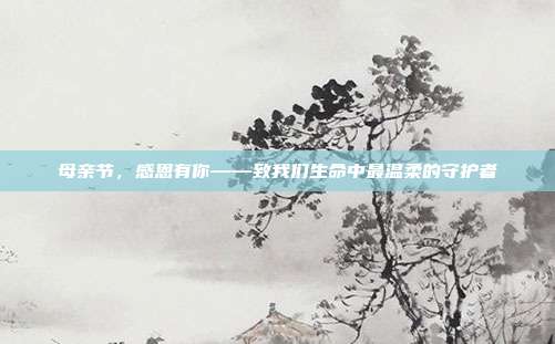 母亲节,感恩有你——致我们生命中最温柔的守护者