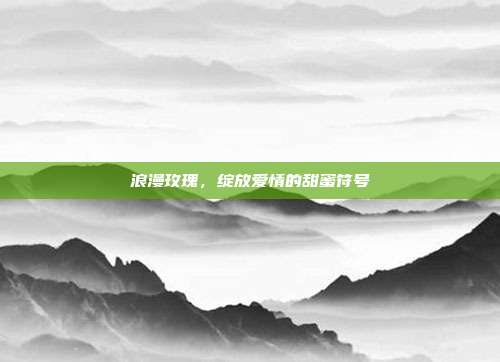 浪漫玫瑰,绽放爱情的甜蜜符号