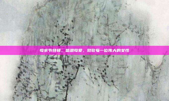 母亲节特辑,感恩母爱,致敬每一位伟大的女性