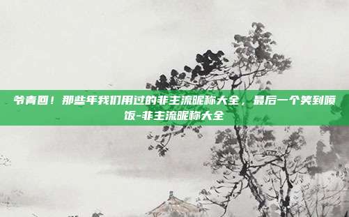 爷青回！那些年我们用过的非主流昵称大全，最后一个笑到喷饭-非主流昵称大全