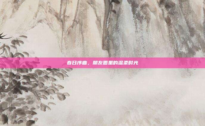 春日序曲,朋友圈里的温柔时光
