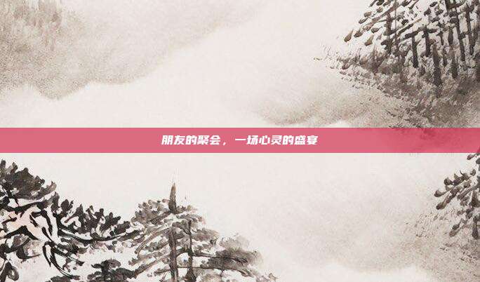 朋友的聚会，一场心灵的盛宴