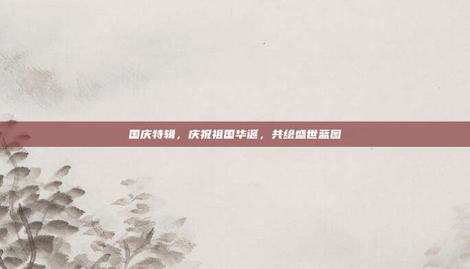 国庆特辑，庆祝祖国华诞，共绘盛世蓝图