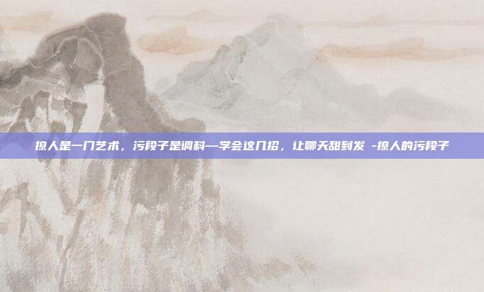 撩人是一门艺术，污段子是调料—学会这几招，让聊天甜到发齁-撩人的污段子