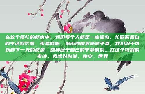 在这个繁忙的都市中,我们每个人都是一座孤岛,忙碌着各自的生活和梦想。夜幕降临,城市的喧嚣渐渐平息,我们终于可以卸下一天的疲惫,迎接属于自己的宁静时刻。在这个特别的夜晚,我想对你说,晚安,世界