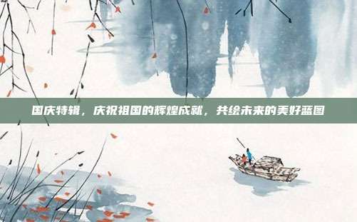 国庆特辑,庆祝祖国的辉煌成就,共绘未来的美好蓝图