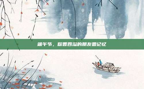 端午节,粽香四溢的朋友圈记忆