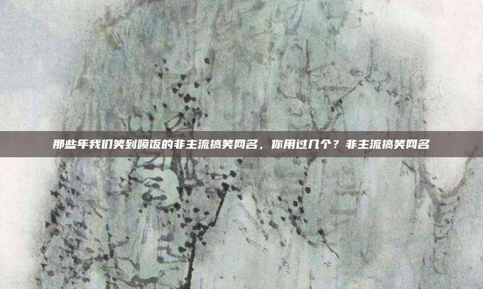 那些年我们笑到喷饭的非主流搞笑网名，你用过几个？非主流搞笑网名