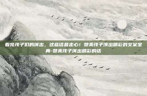 看完孩子们的演出，这些话最走心！赞美孩子演出精彩的文案宝典-赞美孩子演出精彩的话