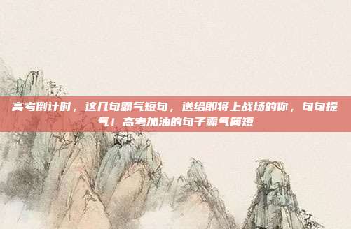 高考倒计时，这几句霸气短句，送给即将上战场的你，句句提气！高考加油的句子霸气简短