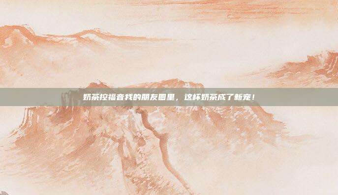 奶茶控福音我的朋友圈里，这杯奶茶成了新宠！