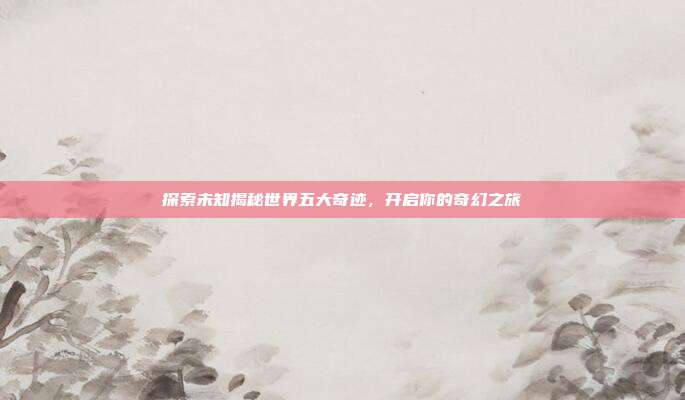探索未知揭秘世界五大奇迹,开启你的奇幻之旅