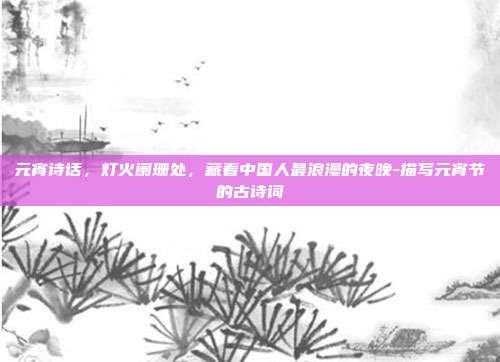 元宵诗话，灯火阑珊处，藏着中国人最浪漫的夜晚-描写元宵节的古诗词