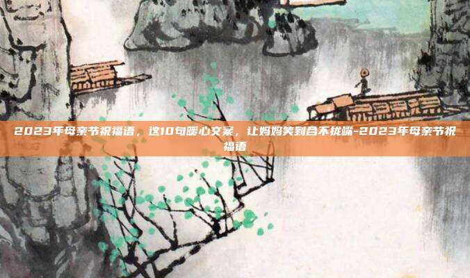 2023年母亲节祝福语，这10句暖心文案，让妈妈笑到合不拢嘴-2023年母亲节祝福语