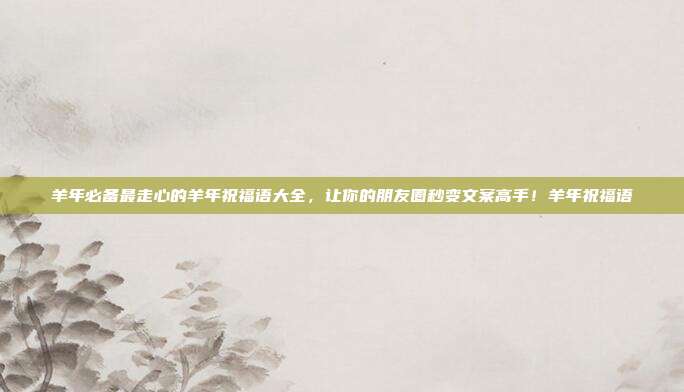 羊年必备最走心的羊年祝福语大全，让你的朋友圈秒变文案高手！羊年祝福语