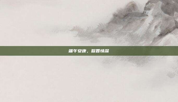 端午安康，粽香情深
