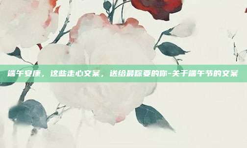 端午安康，这些走心文案，送给最粽要的你-关于端午节的文案