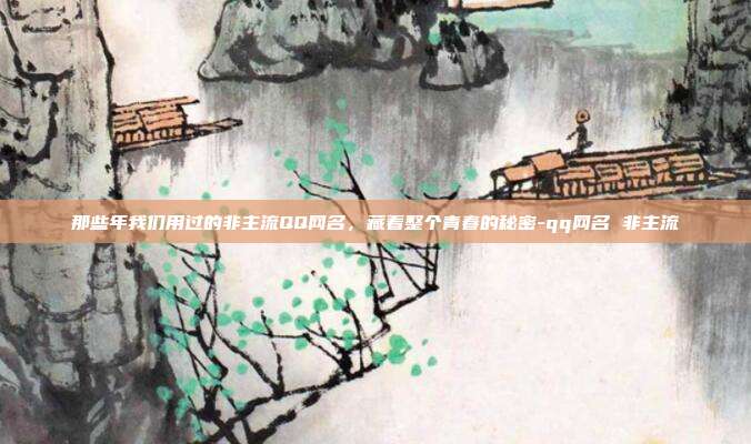 那些年我们用过的非主流QQ网名，藏着整个青春的秘密-qq网名 非主流