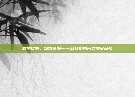 端午佳节,粽香情深——致我们共同的节日记忆