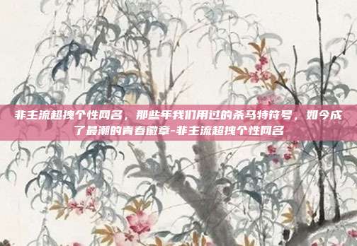 非主流超拽个性网名，那些年我们用过的杀马特符号，如今成了最潮的青春徽章-非主流超拽个性网名