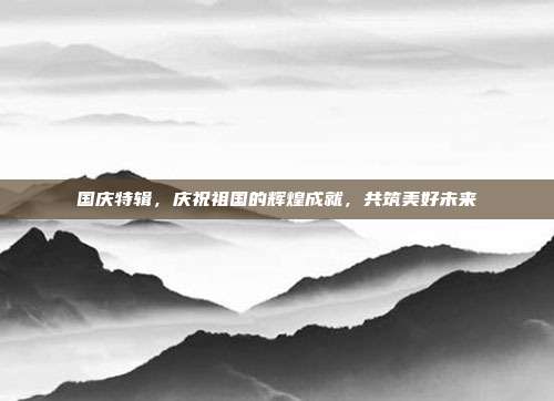 国庆特辑,庆祝祖国的辉煌成就,共筑美好未来