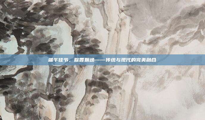 端午佳节,粽香飘逸——传统与现代的完美融合