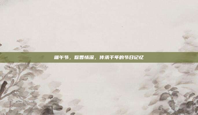 端午节,粽香情深,传承千年的节日记忆