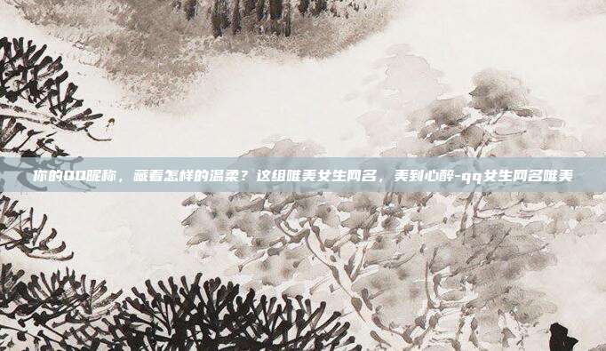 你的QQ昵称，藏着怎样的温柔？这组唯美女生网名，美到心醉-qq女生网名唯美