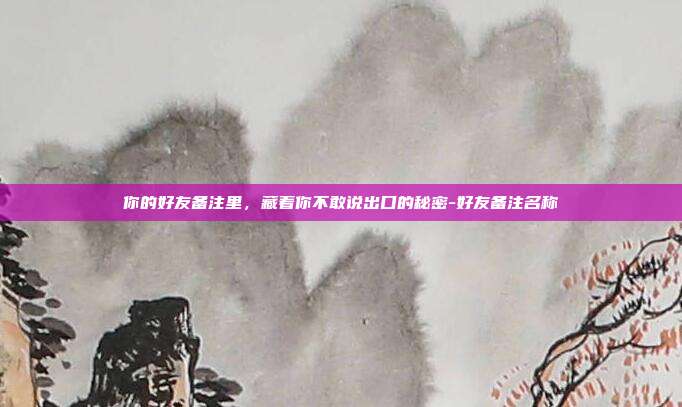 你的好友备注里，藏着你不敢说出口的秘密-好友备注名称
