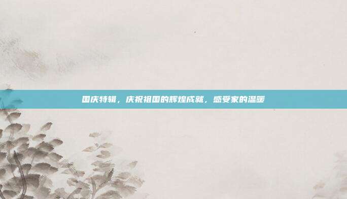 国庆特辑，庆祝祖国的辉煌成就，感受家的温暖