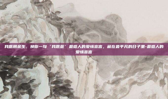 我愿用余生，换你一句‘我愿意’最感人的爱情宣言，藏在最平凡的日子里-最感人的爱情宣言