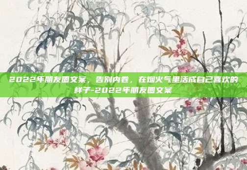 2022年朋友圈文案，告别内卷，在烟火气里活成自己喜欢的样子-2022年朋友圈文案