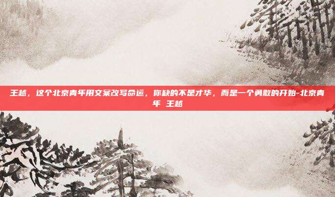 王越，这个北京青年用文案改写命运，你缺的不是才华，而是一个勇敢的开始-北京青年 王越