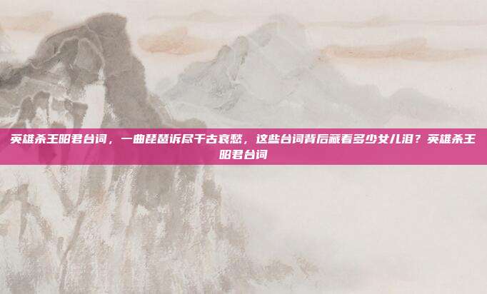 英雄杀王昭君台词，一曲琵琶诉尽千古哀愁，这些台词背后藏着多少女儿泪？英雄杀王昭君台词