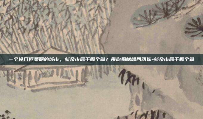 一个冷门但美丽的城市，新余市属于哪个省？带你揭秘赣西明珠-新余市属于哪个省