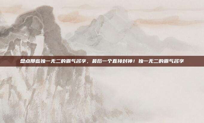 盘点那些独一无二的霸气名字，最后一个直接封神！独一无二的霸气名字