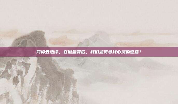 网抑云热评,在键盘背后,我们如何寻找心灵的慰藉?