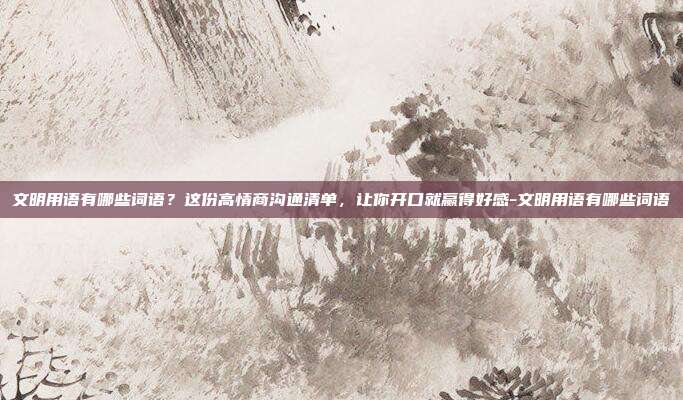 文明用语有哪些词语？这份高情商沟通清单，让你开口就赢得好感-文明用语有哪些词语