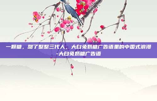 一颗糖，甜了整整三代人，大白兔奶糖广告语里的中国式浪漫-大白兔奶糖广告语