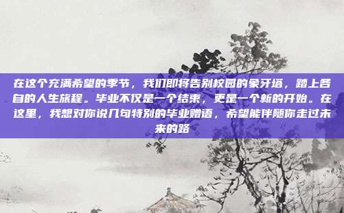 在这个充满希望的季节,我们即将告别校园的象牙塔,踏上各自的人生旅程。毕业不仅是一个结束,更是一个新的开始。在这里,我想对你说几句特别的毕业赠语,希望能伴随你走过未来的路