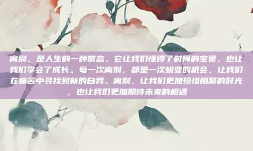 离别，是人生的一种常态。它让我们懂得了时间的宝贵，也让我们学会了成长。每一次离别，都是一次蜕变的机会，让我们在痛苦中寻找到新的自我。离别，让我们更加珍惜相聚的时光，也让我们更加期待未来的相遇